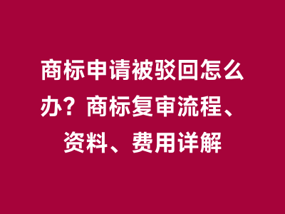 商标申请被驳回怎么办？商标复审流程、资料、费用详解